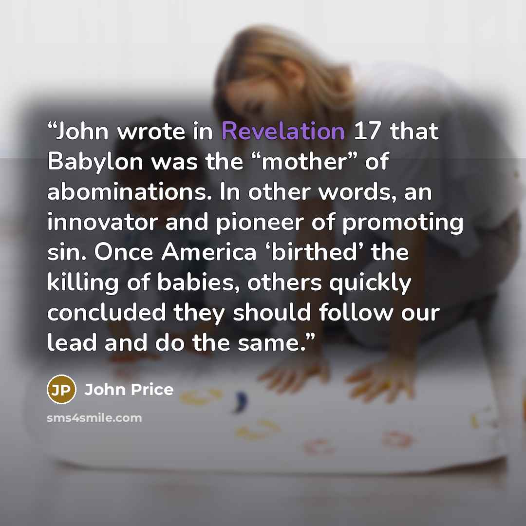 “John wrote in Revelation 17 that Babylon was the “mother” of abominations. In other words, an innovator and pioneer of promoting sin. Once America ‘birthed’ the killing of babies, others quickly concluded they should follow our lead and do the same.” quote by John Price