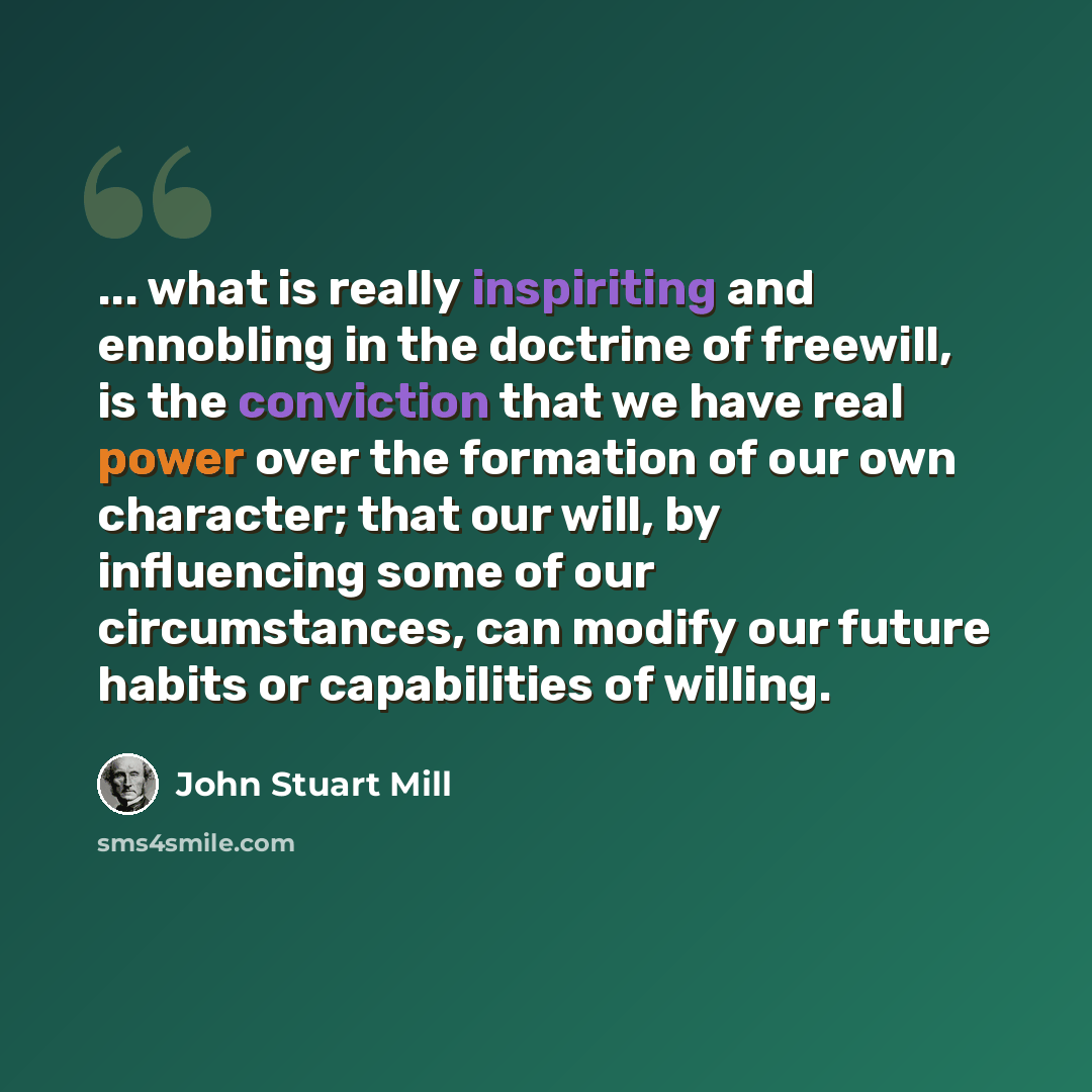 “... what is really inspiriting and ennobling in the doctrine of freewill, is the conviction that we have real power over the formation of our own character; that our will, by influencing some of our circumstances, can modify our future habits or capabilities of willing.” quote by John Stuart Mill