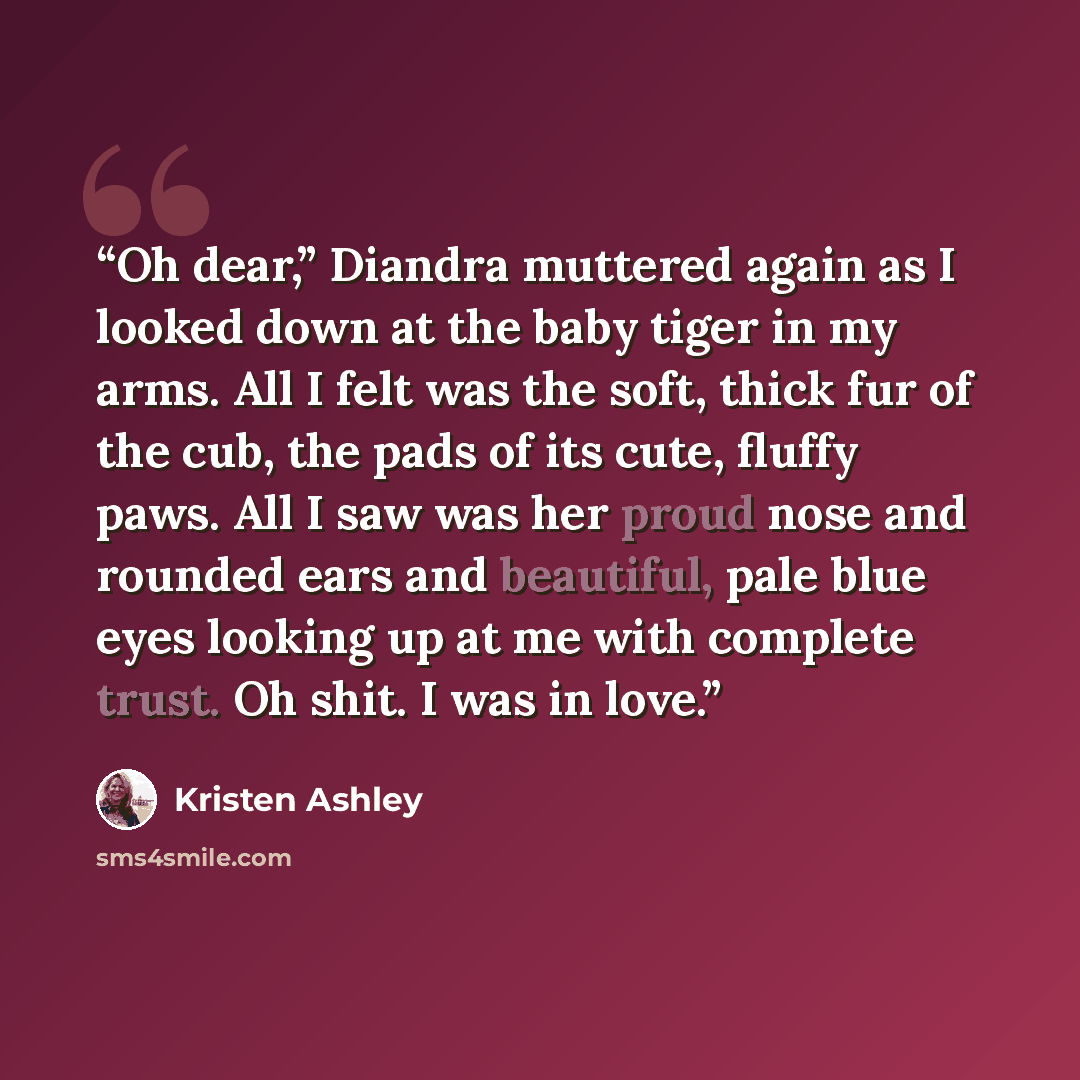 “Oh dear,” Diandra muttered again as I looked down at the baby tiger in my arms. All I felt was the soft, thick fur of the cub, the pads of its cute, fluffy paws. All I saw was her proud nose and rounded ears and beautiful, pale blue eyes looking up at me with complete trust. Oh shit. I was in love.” quote by Kristen Ashley