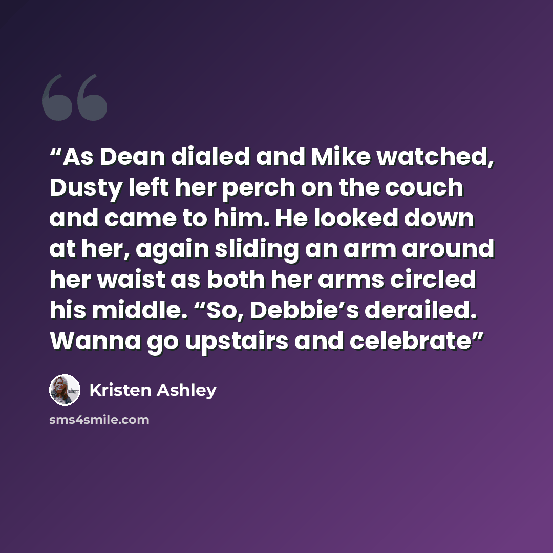 “As Dean dialed and Mike watched, Dusty left her perch on the couch and came to him. He looked down at her, again sliding an arm around her waist as both her arms circled his middle. “So, Debbie’s derailed. Wanna go upstairs and celebrate” quote by Kristen Ashley