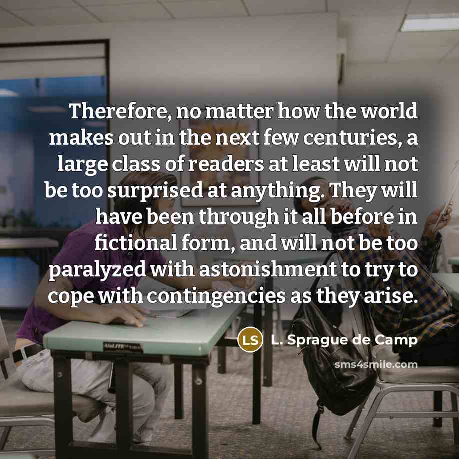 “Therefore, no matter how the world makes out in the next few centuries, a large class of readers at least will not be too surprised at anything. They will have been through it all before in fictional form, and will not be too paralyzed with astonishment to try to cope with contingencies as they…” quote by L. Sprague de Camp