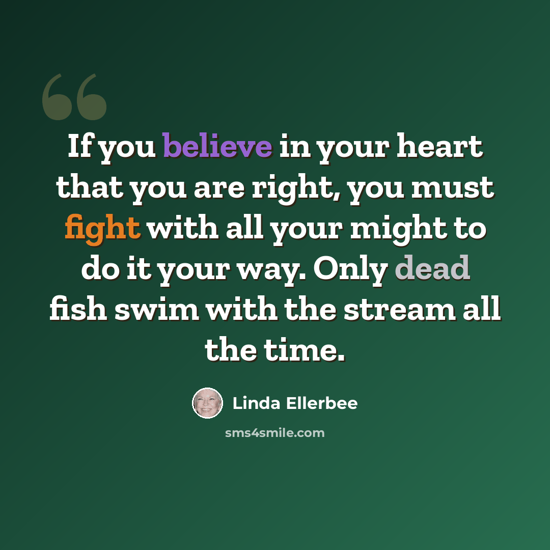 “If you believe in your heart that you are right, you must fight with all your might to do it your way. Only dead fish swim with the stream all the time.” quote by Linda Ellerbee
