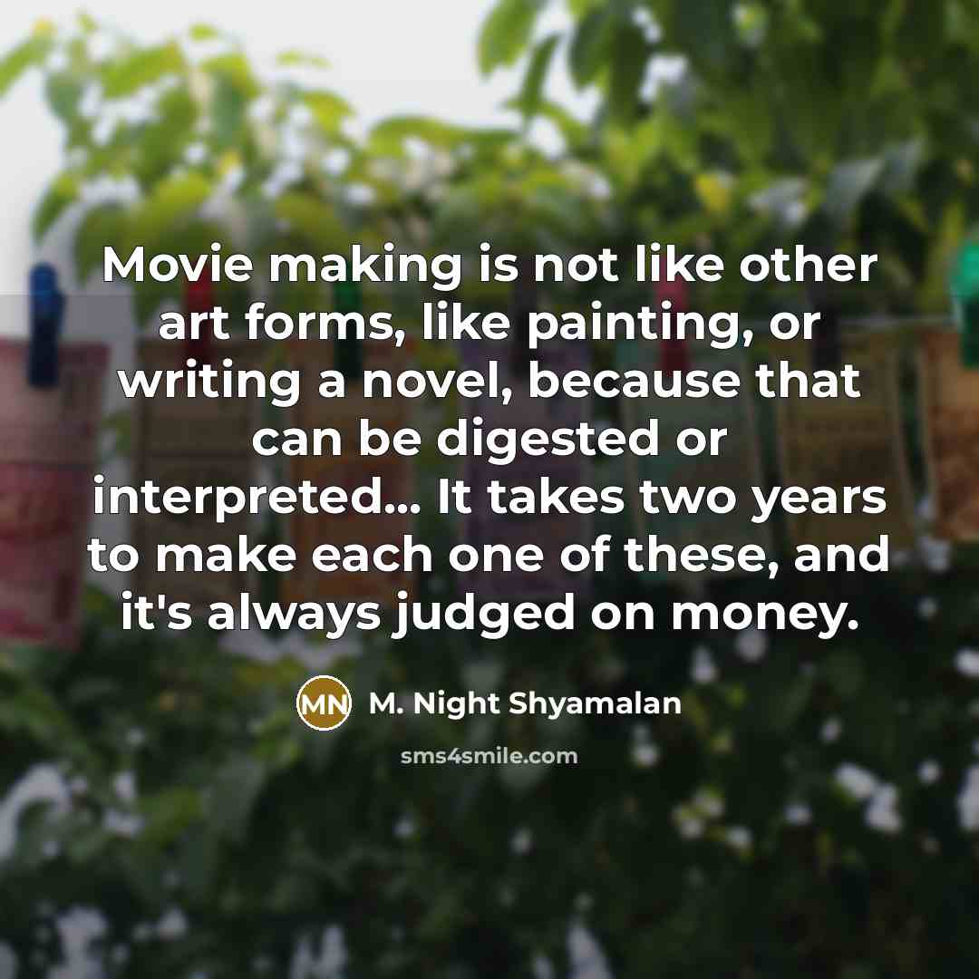 “Movie making is not like other art forms, like painting, or writing a novel, because that can be digested or interpreted... It takes two years to make each one of these, and it's always judged on money.” quote by M. Night Shyamalan