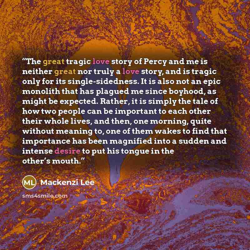 “The great tragic love story of Percy and me is neither great nor truly a love story, and is tragic only for its single-sidedness. It is also not an epic monolith that has plagued me since boyhood, as might be expected. Rather, it is simply the tale of how two people can be important to each other…” quote by Mackenzi Lee