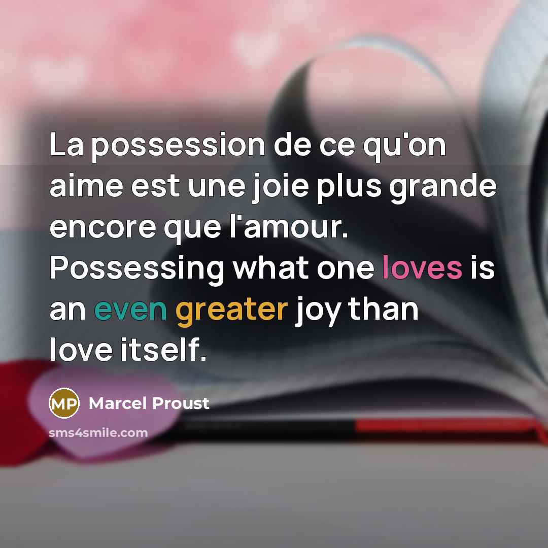 “La possession de ce qu'on aime est une joie plus grande encore que l'amour. Possessing what one loves is an even greater joy than love itself.” quote by Marcel Proust