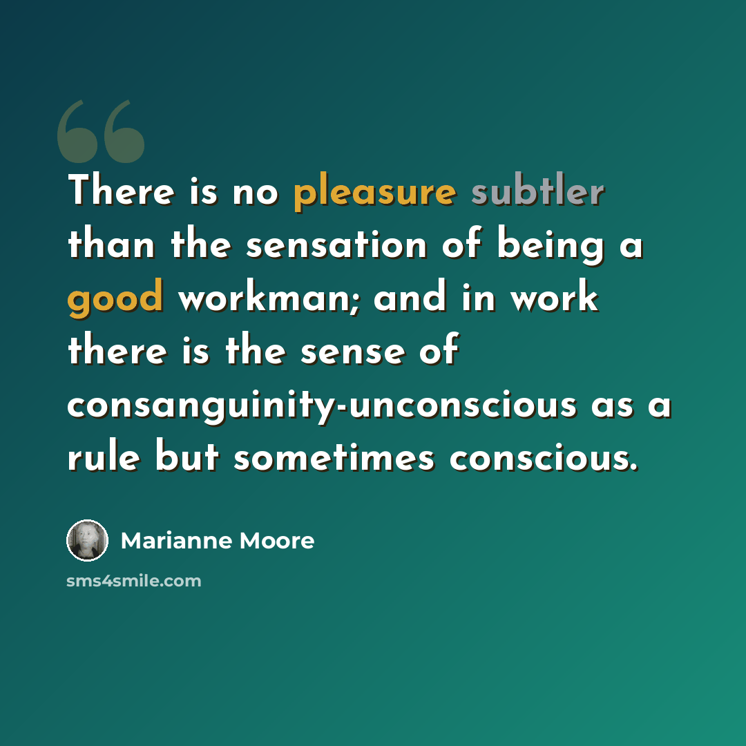 “There is no pleasure subtler than the sensation of being a good workman; and in work there is the sense of consanguinity-unconscious as a rule but sometimes conscious.” quote by Marianne Moore