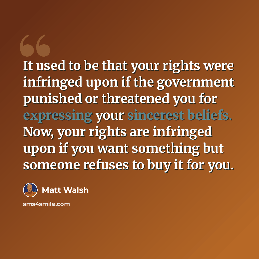 “It used to be that your rights were infringed upon if the government punished or threatened you for expressing your sincerest beliefs. Now, your rights are infringed upon if you want something but someone refuses to buy it for you.” quote by Matt Walsh