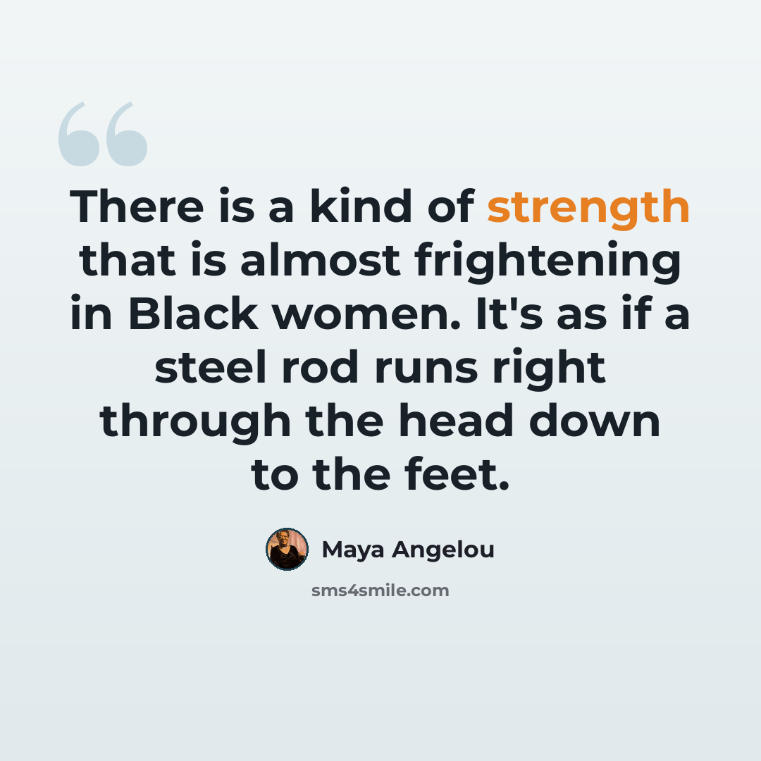 “There is a kind of strength that is almost frightening in Black women. It's as if a steel rod runs right through the head down to the feet.” quote by Maya Angelou