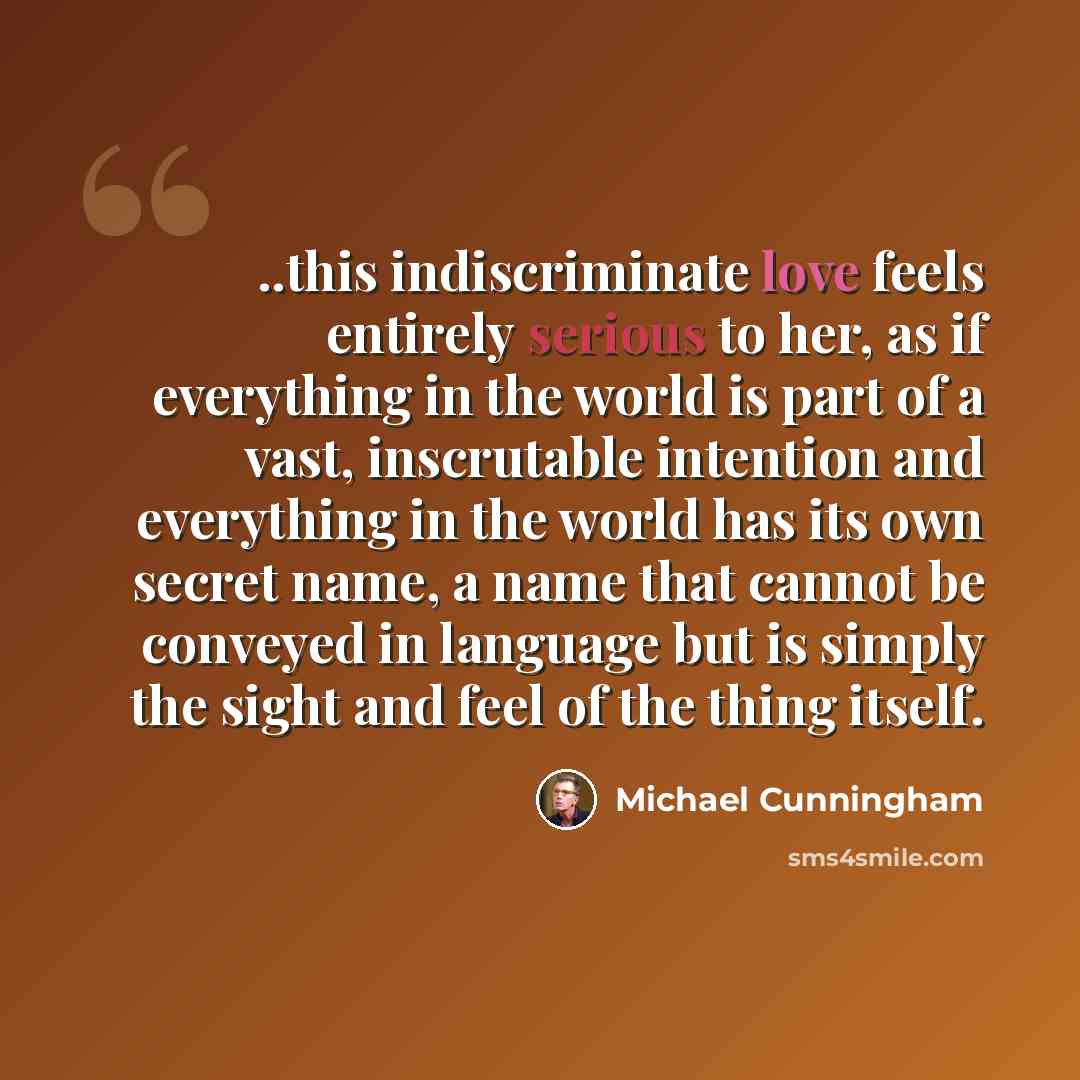 “..this indiscriminate love feels entirely serious to her, as if everything in the world is part of a vast, inscrutable intention and everything in the world has its own secret name, a name that cannot be conveyed in language but is simply the sight and feel of the thing itself.” quote by Michael Cunningham