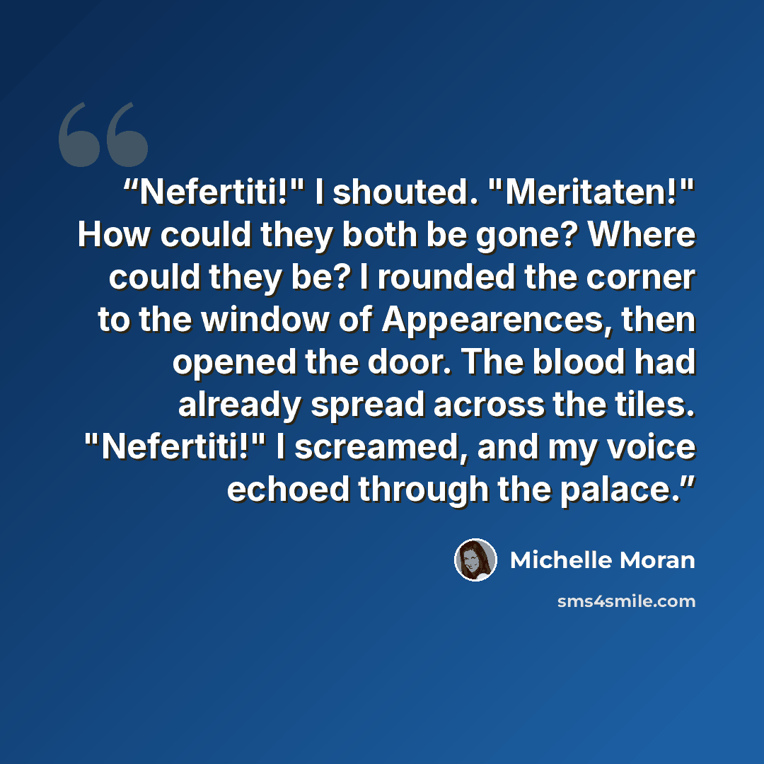 “Nefertiti!" I shouted. "Meritaten!" How could they both be gone? Where could they be? I rounded the corner to the window of Appearences, then opened the door. The blood had already spread across the tiles. "Nefertiti!" I screamed, and my voice echoed through the palace.” quote by Michelle Moran