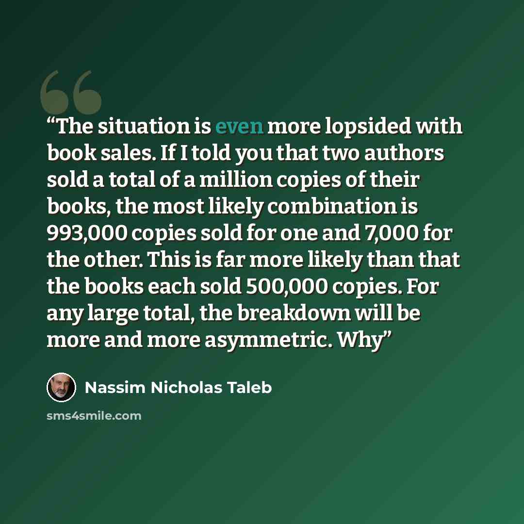 “The situation is even more lopsided with book sales. If I told you that two authors sold a total of a million copies of their books, the most likely combination is 993,000 copies sold for one and 7,000 for the other. This is far more likely than that the books each sold 500,000 copies. For any…” quote by Nassim Nicholas Taleb