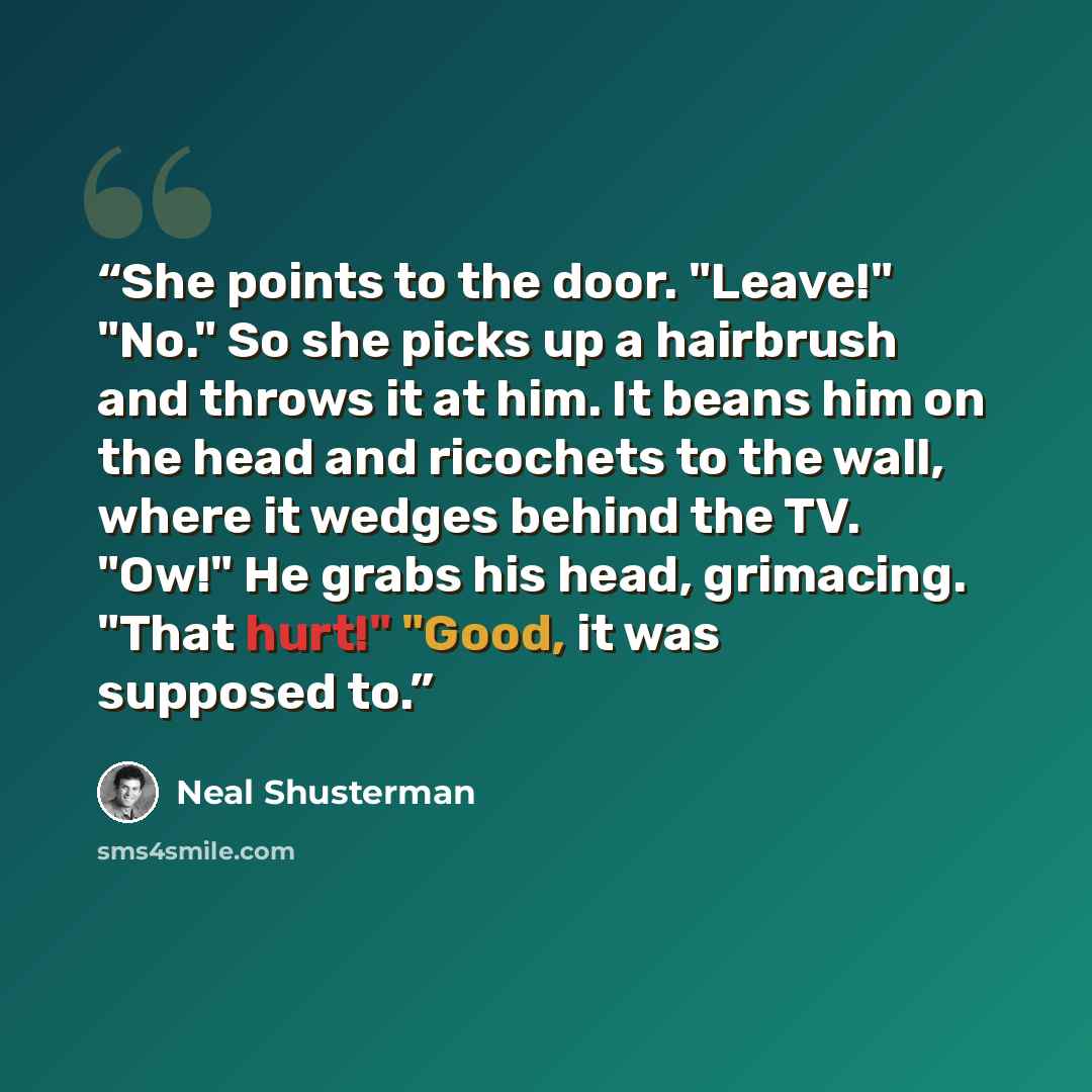 “She points to the door. "Leave!" "No." So she picks up a hairbrush and throws it at him. It beans him on the head and ricochets to the wall, where it wedges behind the TV. "Ow!" He grabs his head, grimacing. "That hurt!" "Good, it was supposed to.” quote by Neal Shusterman