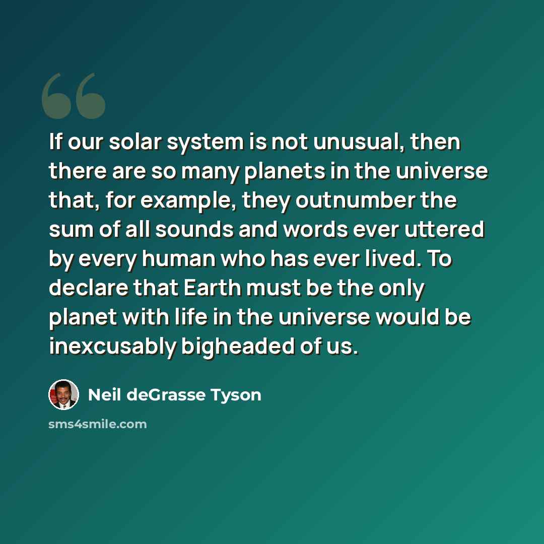 “If our solar system is not unusual, then there are so many planets in the universe that, for example, they outnumber the sum of all sounds and words ever uttered by every human who has ever lived. To declare that Earth must be the only planet with life in the universe would be inexcusably…” quote by Neil deGrasse Tyson