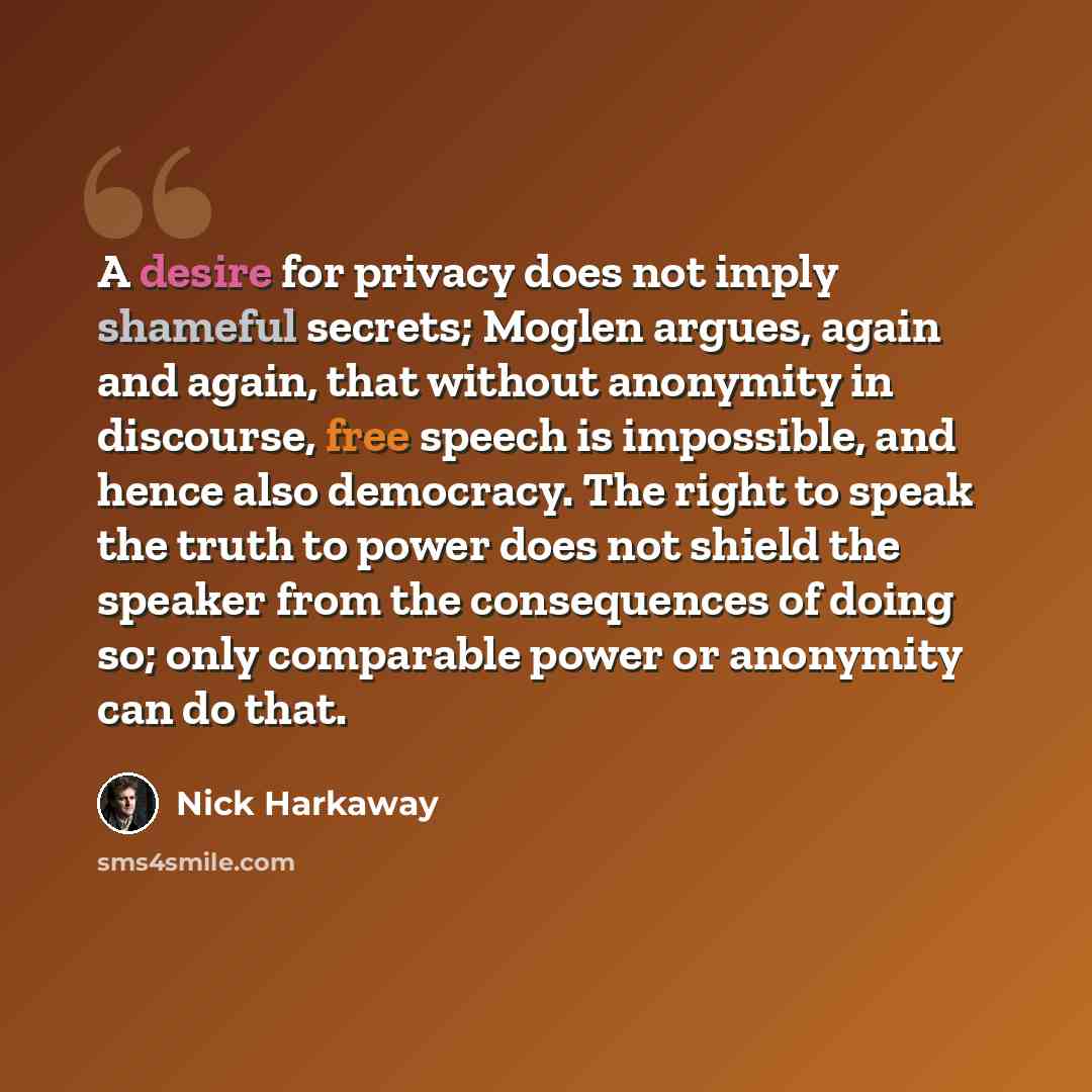 “A desire for privacy does not imply shameful secrets; Moglen argues, again and again, that without anonymity in discourse, free speech is impossible, and hence also democracy. The right to speak the truth to power does not shield the speaker from the consequences of doing so; only comparable power…” quote by Nick Harkaway