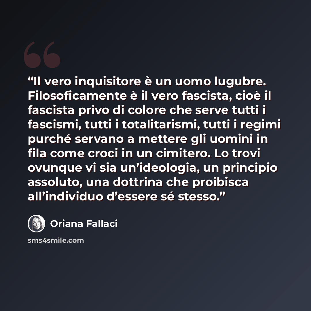 “Il vero inquisitore è un uomo lugubre. Filosoficamente è il vero fascista, cioè il fascista privo di colore che serve tutti i fascismi, tutti i totalitarismi, tutti i regimi purché servano a mettere gli uomini in fila come croci in un cimitero. Lo trovi ovunque vi sia un’ideologia, un principio…” quote by Oriana Fallaci