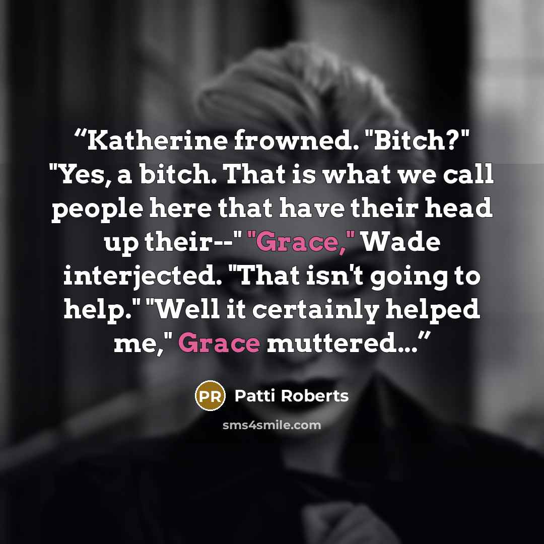 “Katherine frowned. "Bitch?" "Yes, a bitch. That is what we call people here that have their head up their--" "Grace," Wade interjected. "That isn't going to help." "Well it certainly helped me," Grace muttered...” quote by Patti Roberts
