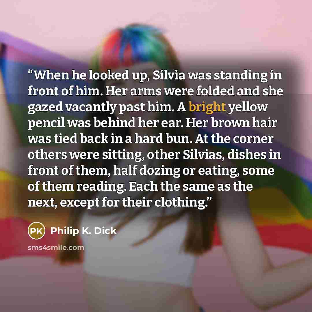 “When he looked up, Silvia was standing in front of him. Her arms were folded and she gazed vacantly past him. A bright yellow pencil was behind her ear. Her brown hair was tied back in a hard bun. At the corner others were sitting, other Silvias, dishes in front of them, half dozing or eating…” quote by Philip K. Dick