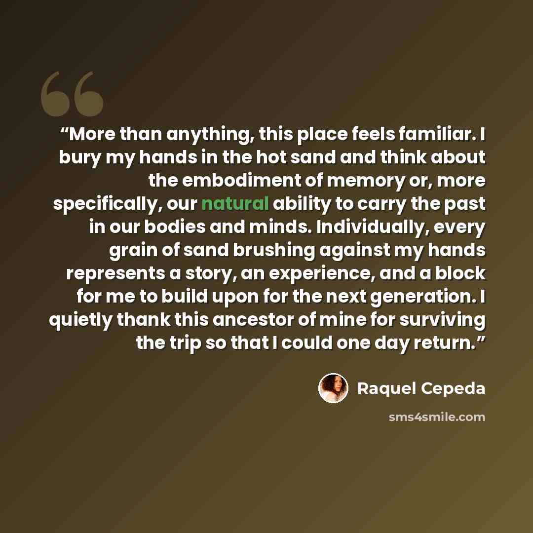 “More than anything, this place feels familiar. I bury my hands in the hot sand and think about the embodiment of memory or, more specifically, our natural ability to carry the past in our bodies and minds. Individually, every grain of sand brushing against my hands represents a story, an…” quote by Raquel Cepeda