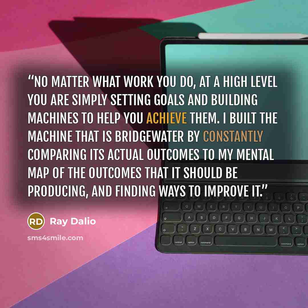 “No matter what work you do, at a high level you are simply setting goals and building machines to help you achieve them. I built the machine that is Bridgewater by constantly comparing its actual outcomes to my mental map of the outcomes that it should be producing, and finding ways to improve it.” quote by Ray Dalio