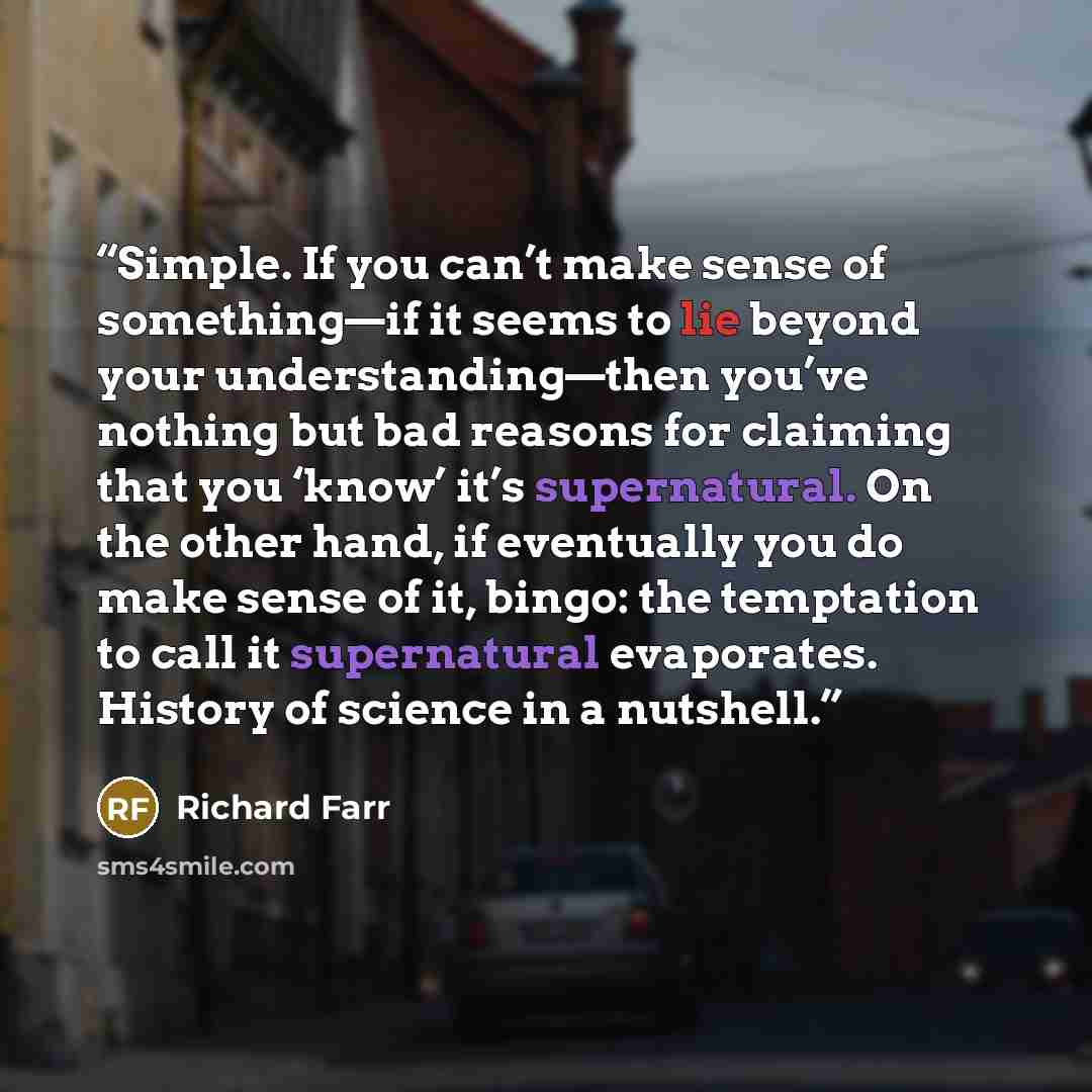 “Simple. If you can’t make sense of something—if it seems to lie beyond your understanding—then you’ve nothing but bad reasons for claiming that you ‘know’ it’s supernatural. On the other hand, if eventually you do make sense of it, bingo: the temptation to call it supernatural evaporates. History…” quote by Richard Farr