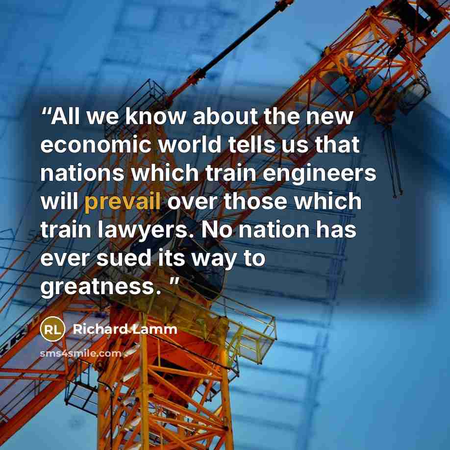 “All we know about the new economic world tells us that nations which train engineers will prevail over those which train lawyers. No nation has ever sued its way to greatness.” quote by Richard Lamm