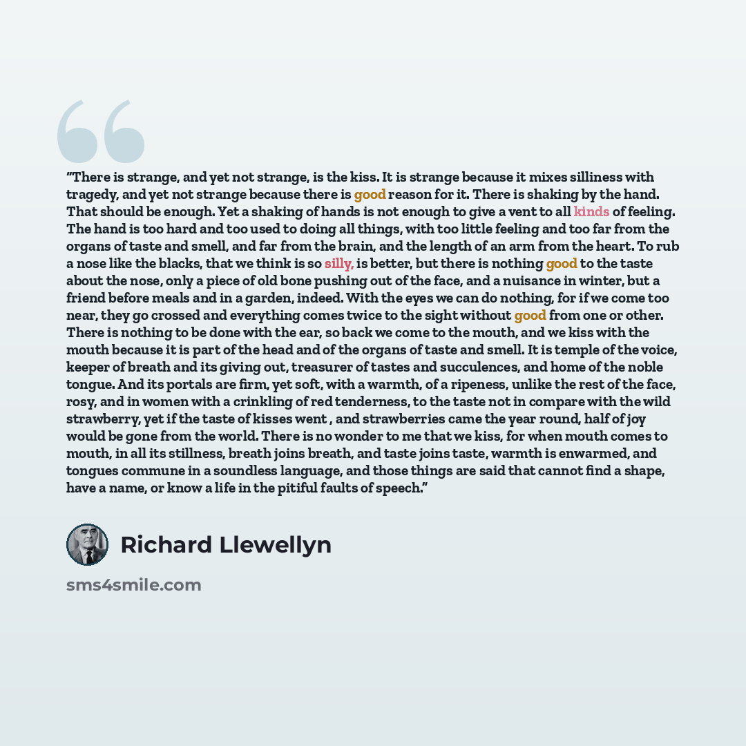 “There is strange, and yet not strange, is the kiss. It is strange because it mixes silliness with tragedy, and yet not strange because there is good reason for it. There is shaking by the hand. That should be enough. Yet a shaking of hands is not enough to give a vent to all kinds of feeling. The…” quote by Richard Llewellyn