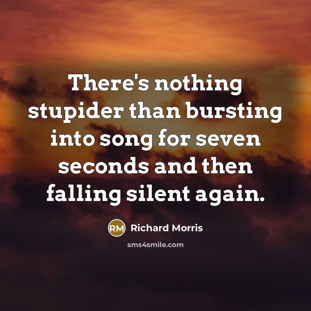 “There's nothing stupider than bursting into song for seven seconds and then falling silent again.” quote by Richard Morris