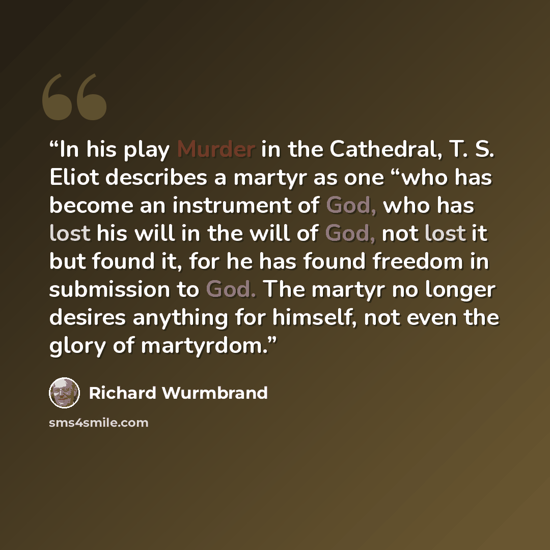 “In his play Murder in the Cathedral, T. S. Eliot describes a martyr as one “who has become an instrument of God, who has lost his will in the will of God, not lost it but found it, for he has found freedom in submission to God. The martyr no longer desires anything for himself, not even the glory…” quote by Richard Wurmbrand