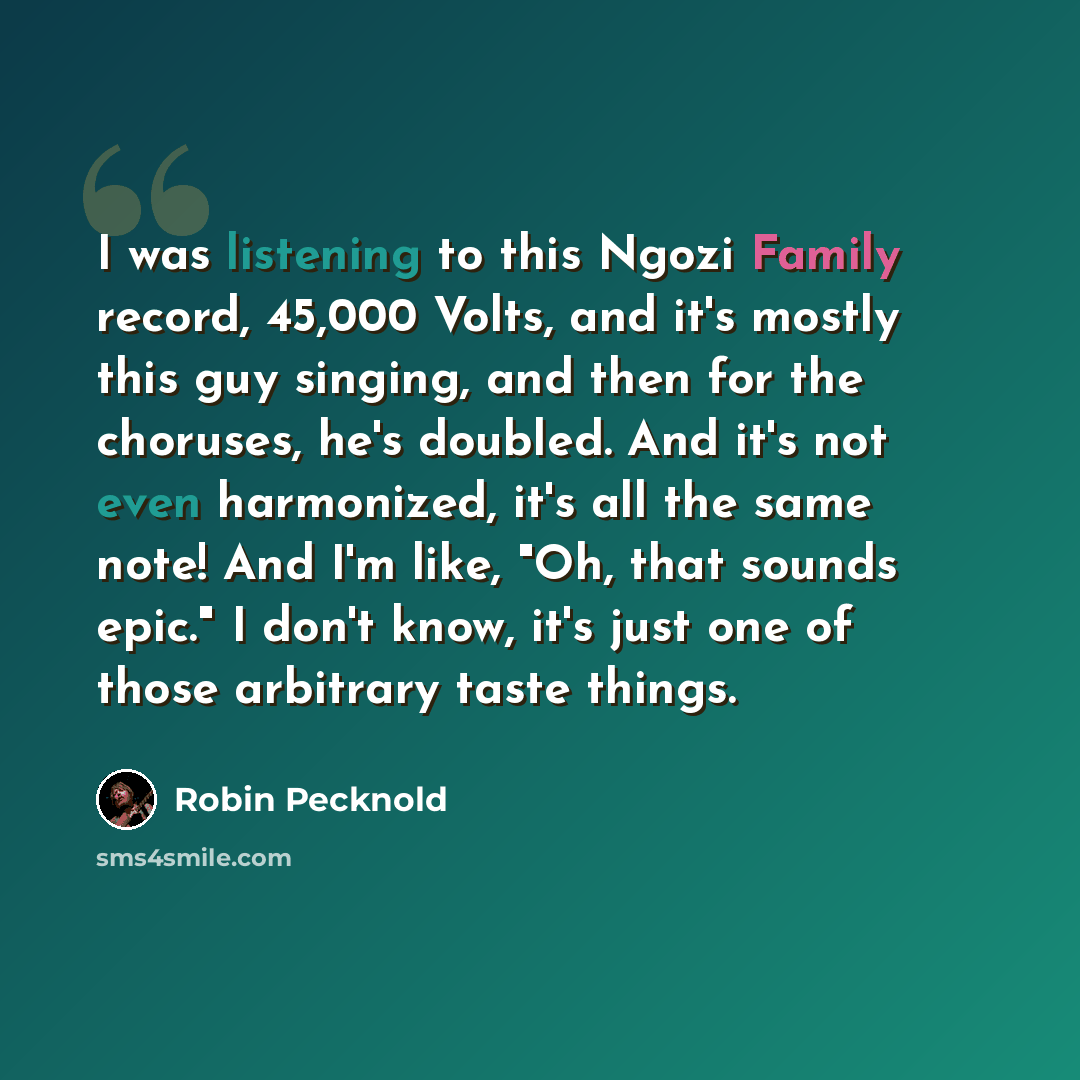 “I was listening to this Ngozi Family record, 45,000 Volts, and it's mostly this guy singing, and then for the choruses, he's doubled. And it's not even harmonized, it's all the same note! And I'm like, "Oh, that sounds epic." I don't know, it's just one of those arbitrary taste things.” quote by Robin Pecknold