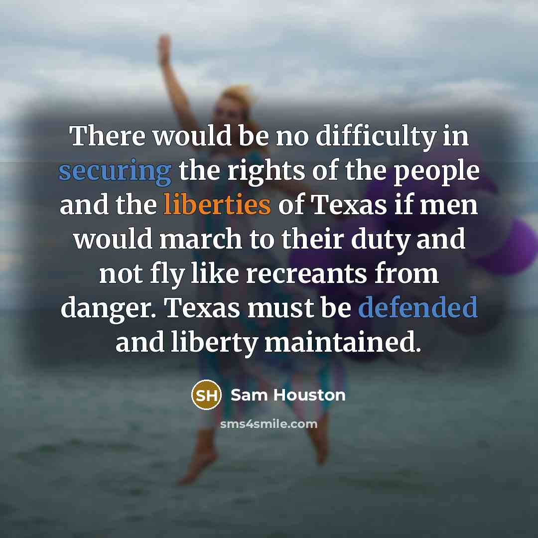 “There would be no difficulty in securing the rights of the people and the liberties of Texas if men would march to their duty and not fly like recreants from danger. Texas must be defended and liberty maintained.” quote by Sam Houston