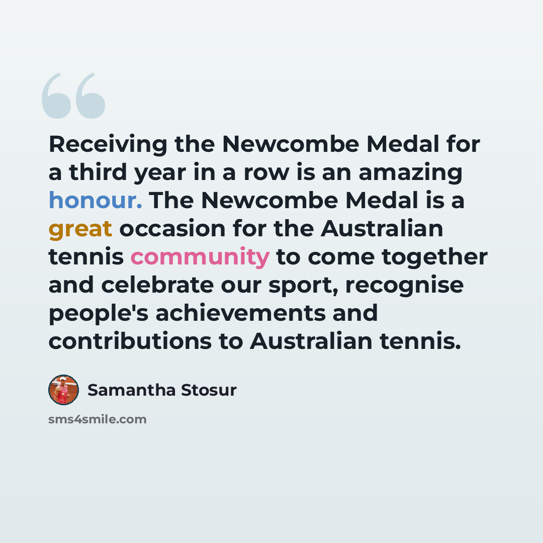 “Receiving the Newcombe Medal for a third year in a row is an amazing honour. The Newcombe Medal is a great occasion for the Australian tennis community to come together and celebrate our sport, recognise people's achievements and contributions to Australian tennis.” quote by Samantha Stosur