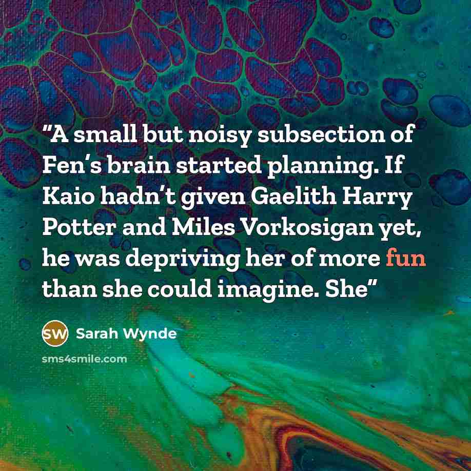 “A small but noisy subsection of Fen’s brain started planning. If Kaio hadn’t given Gaelith Harry Potter and Miles Vorkosigan yet, he was depriving her of more fun than she could imagine. She” quote by Sarah Wynde