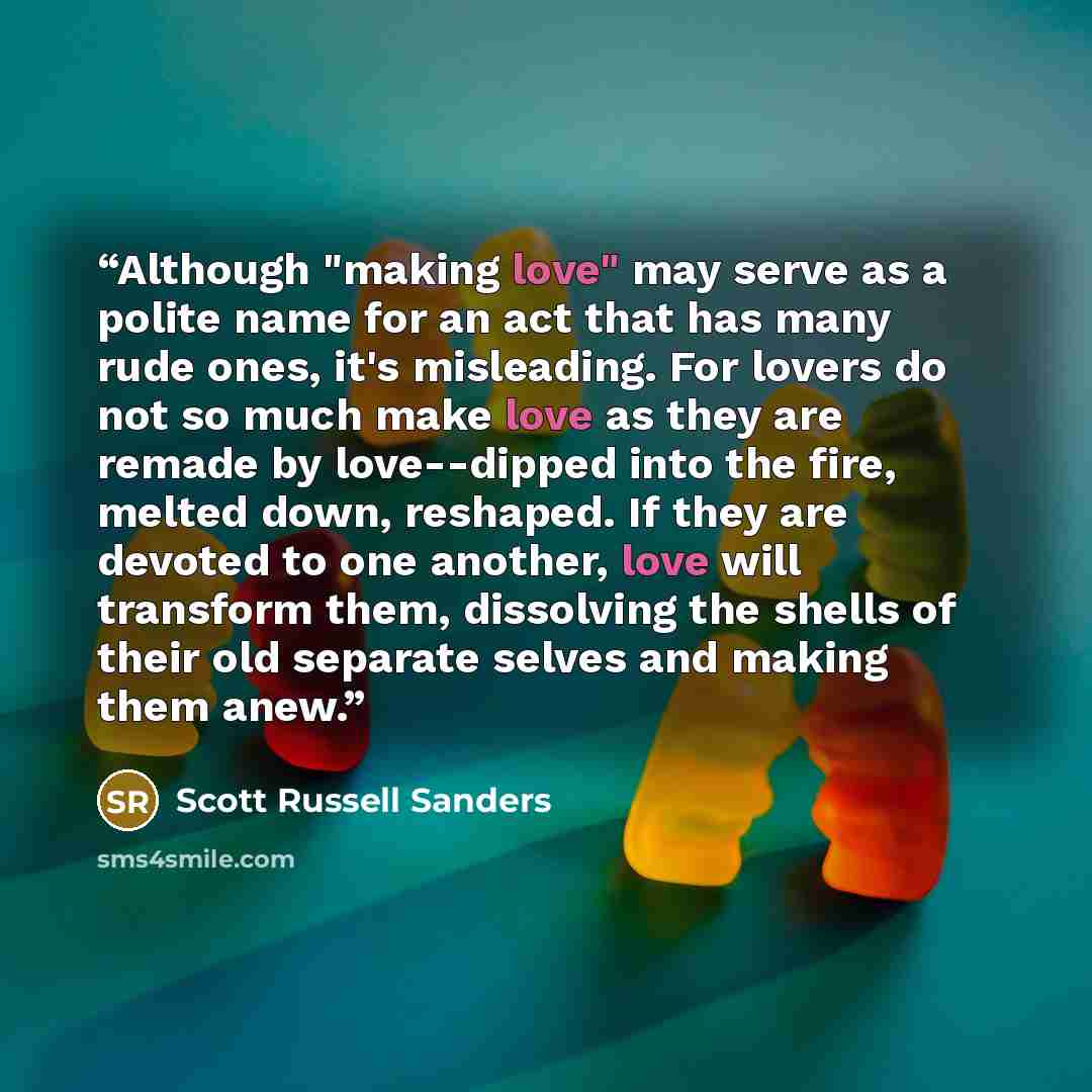 “Although "making love" may serve as a polite name for an act that has many rude ones, it's misleading. For lovers do not so much make love as they are remade by love--dipped into the fire, melted down, reshaped. If they are devoted to one another, love will transform them, dissolving the shells of…” quote by Scott Russell Sanders