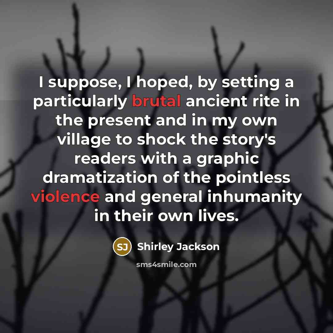 “I suppose, I hoped, by setting a particularly brutal ancient rite in the present and in my own village to shock the story's readers with a graphic dramatization of the pointless violence and general inhumanity in their own lives.” quote by Shirley Jackson