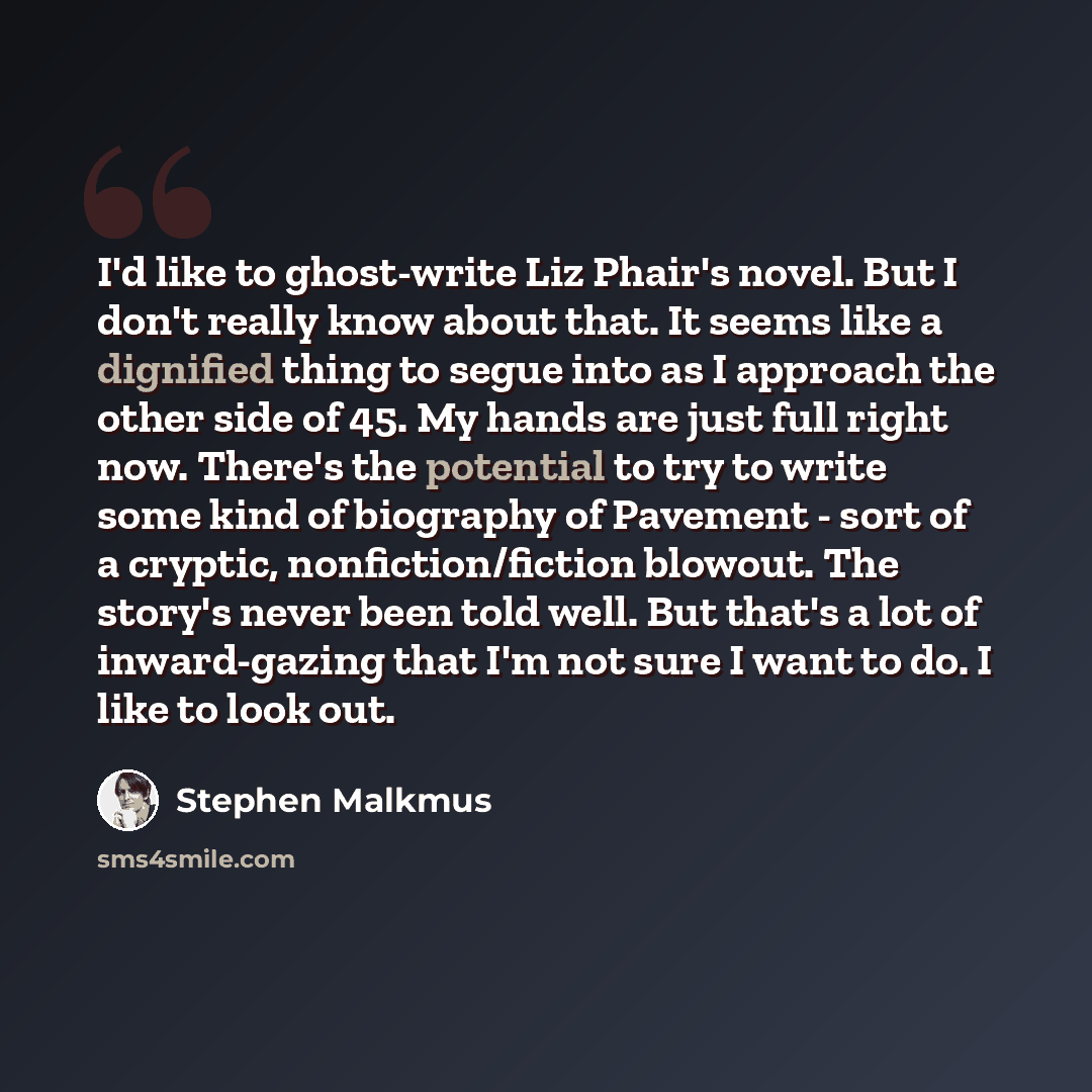 “I'd like to ghost-write Liz Phair's novel. But I don't really know about that. It seems like a dignified thing to segue into as I approach the other side of 45. My hands are just full right now. There's the potential to try to write some kind of biography of Pavement - sort of a cryptic…” quote by Stephen Malkmus
