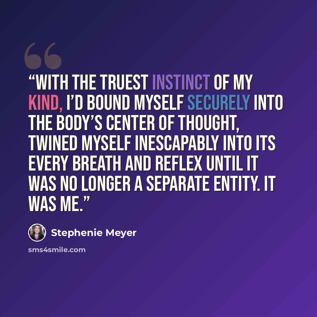 “With the truest instinct of my kind, I’d bound myself securely into the body’s center of thought, twined myself inescapably into its every breath and reflex until it was no longer a separate entity. It was me.” quote by Stephenie Meyer