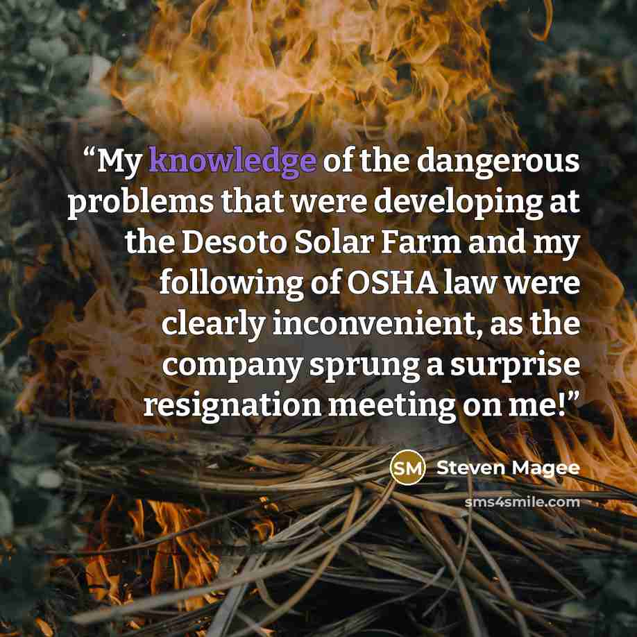 “My knowledge of the dangerous problems that were developing at the Desoto Solar Farm and my following of OSHA law were clearly inconvenient, as the company sprung a surprise resignation meeting on me!” quote by Steven Magee