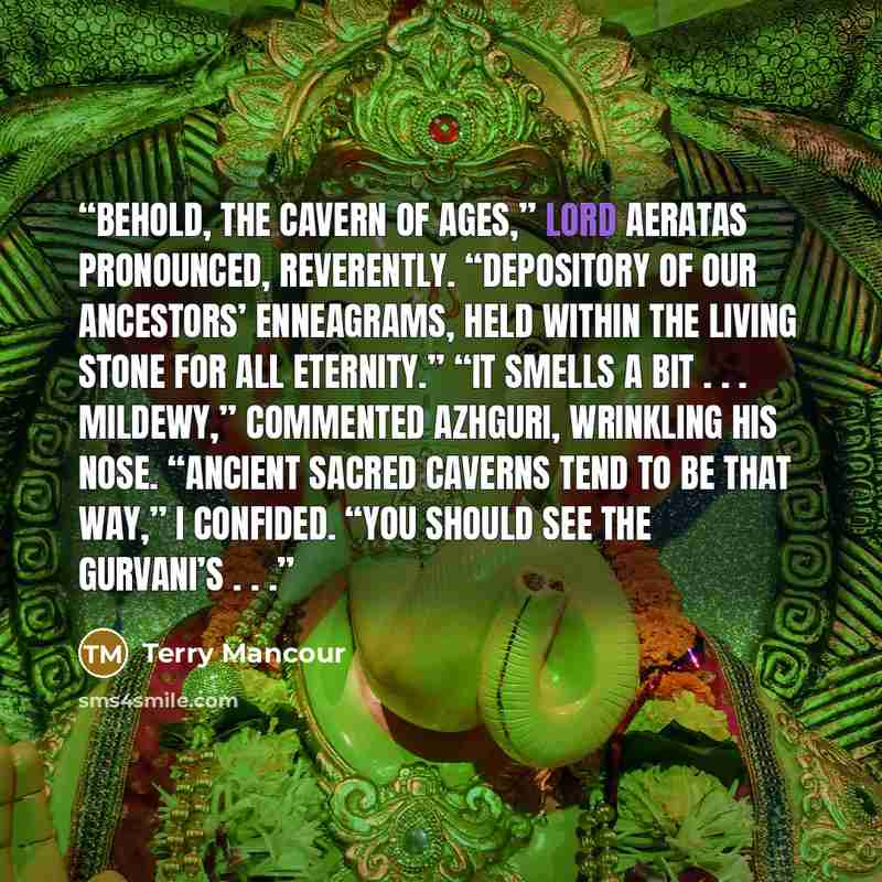 “Behold, the Cavern of Ages,” Lord Aeratas pronounced, reverently. “Depository of our ancestors’ enneagrams, held within the living stone for all eternity.” “It smells a bit . . . mildewy,” commented Azhguri, wrinkling his nose. “Ancient sacred caverns tend to be that way,” I confided. “You should…” quote by Terry Mancour