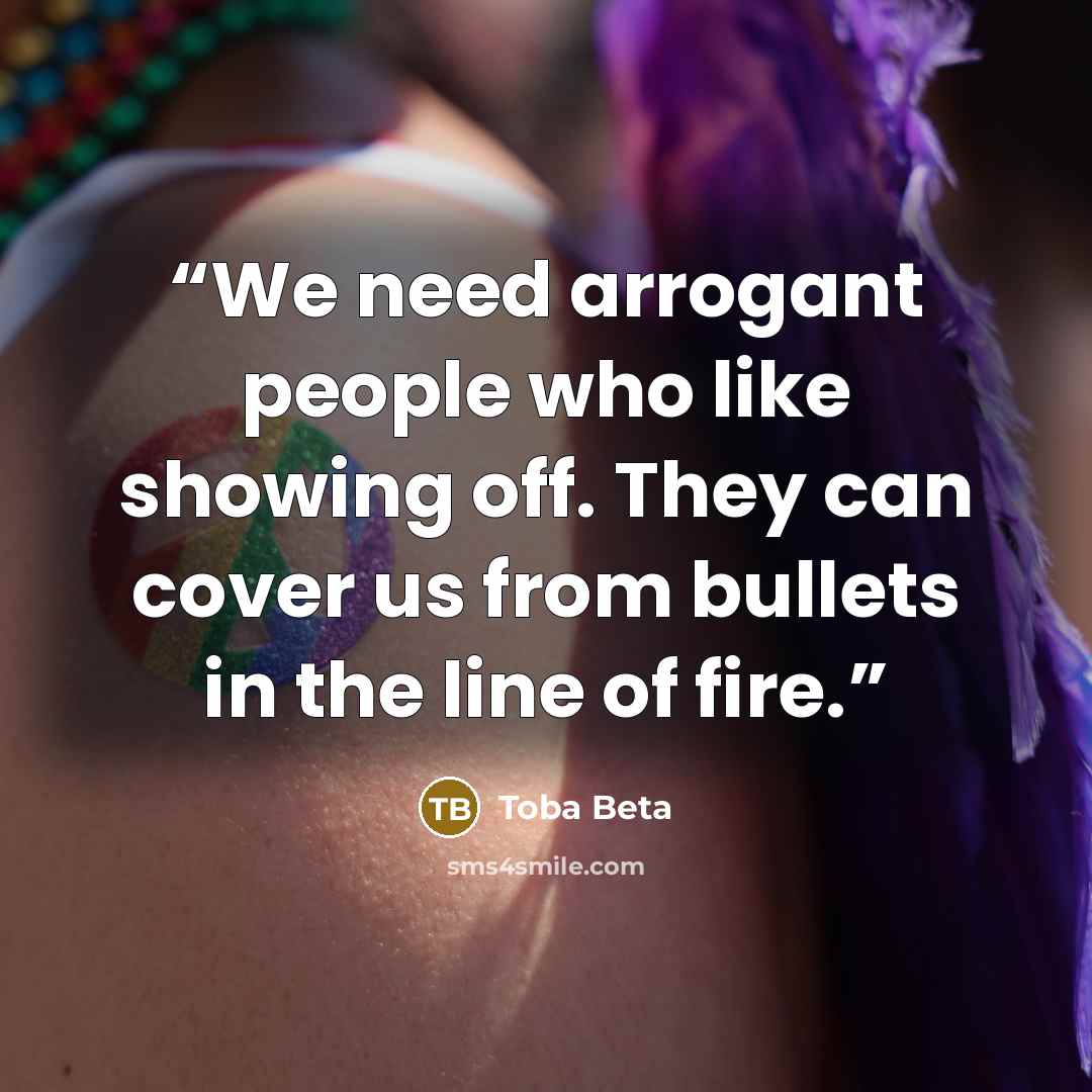 “We need arrogant people who like showing off. They can cover us from bullets in the line of fire.” quote by Toba Beta