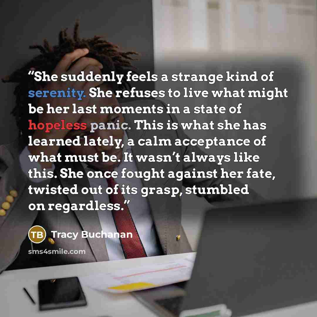 “She suddenly feels a strange kind of serenity. She refuses to live what might be her last moments in a state of hopeless panic. This is what she has learned lately, a calm acceptance of what must be. It wasn’t always like this. She once fought against her fate, twisted out of its grasp, stumbled…” quote by Tracy Buchanan