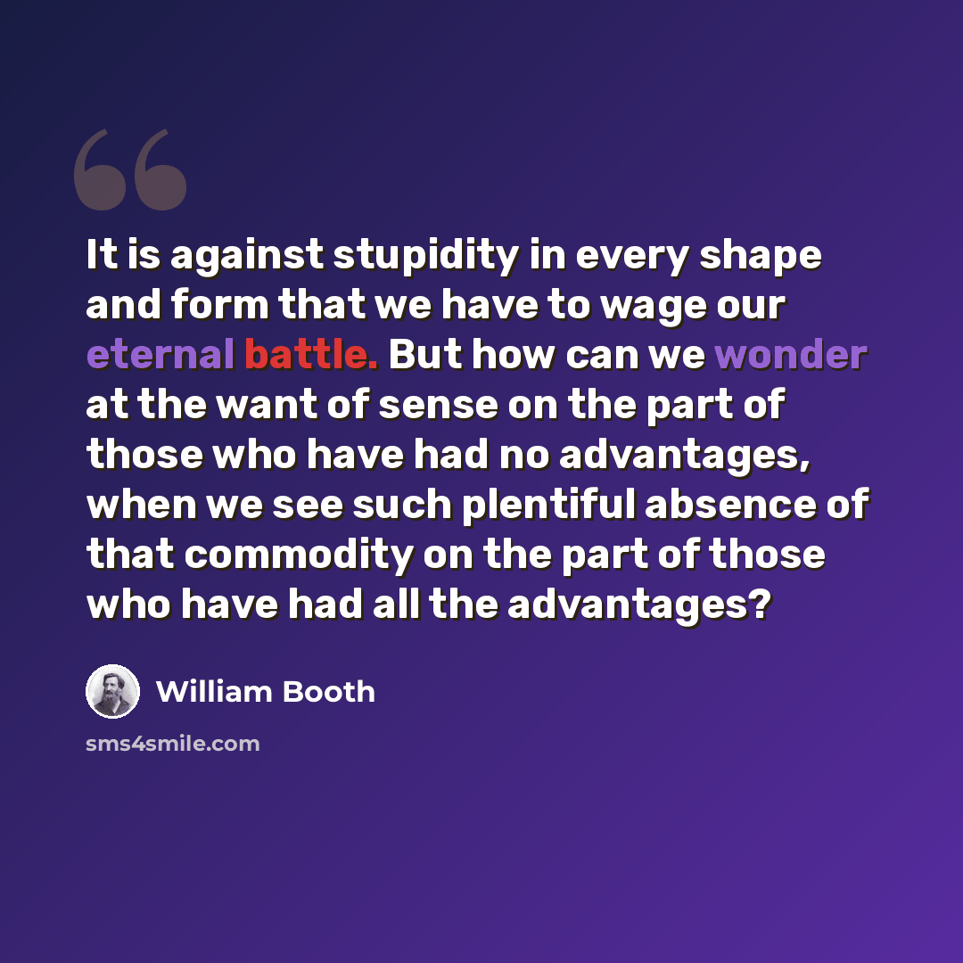 “It is against stupidity in every shape and form that we have to wage our eternal battle. But how can we wonder at the want of sense on the part of those who have had no advantages, when we see such plentiful absence of that commodity on the part of those who have had all the advantages?” quote by William Booth