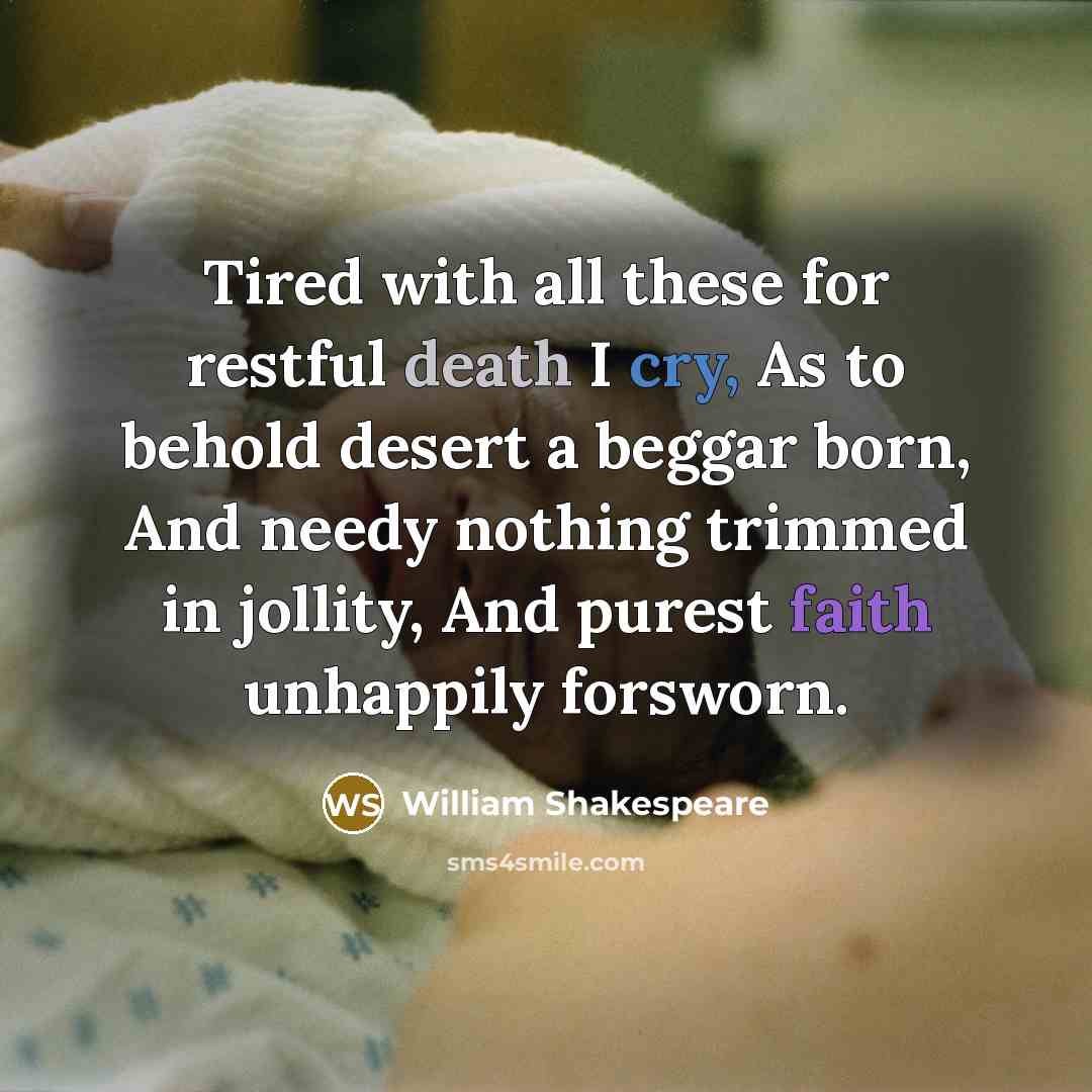 “Tired with all these for restful death I cry, As to behold desert a beggar born, And needy nothing trimmed in jollity, And purest faith unhappily forsworn.” quote by William Shakespeare