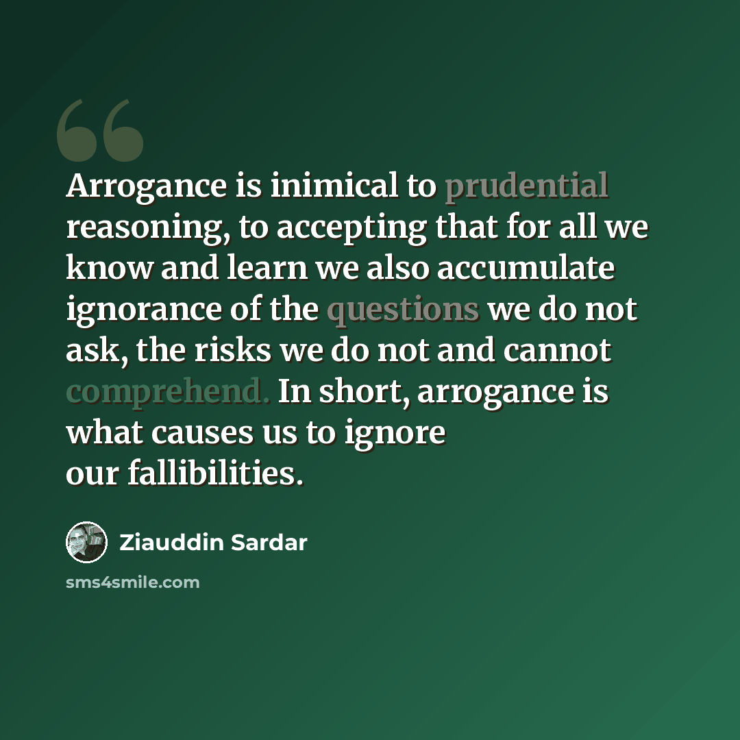 “Arrogance is inimical to prudential reasoning, to accepting that for all we know and learn we also accumulate ignorance of the questions we do not ask, the risks we do not and cannot comprehend. In short, arrogance is what causes us to ignore our fallibilities.” quote by Ziauddin Sardar