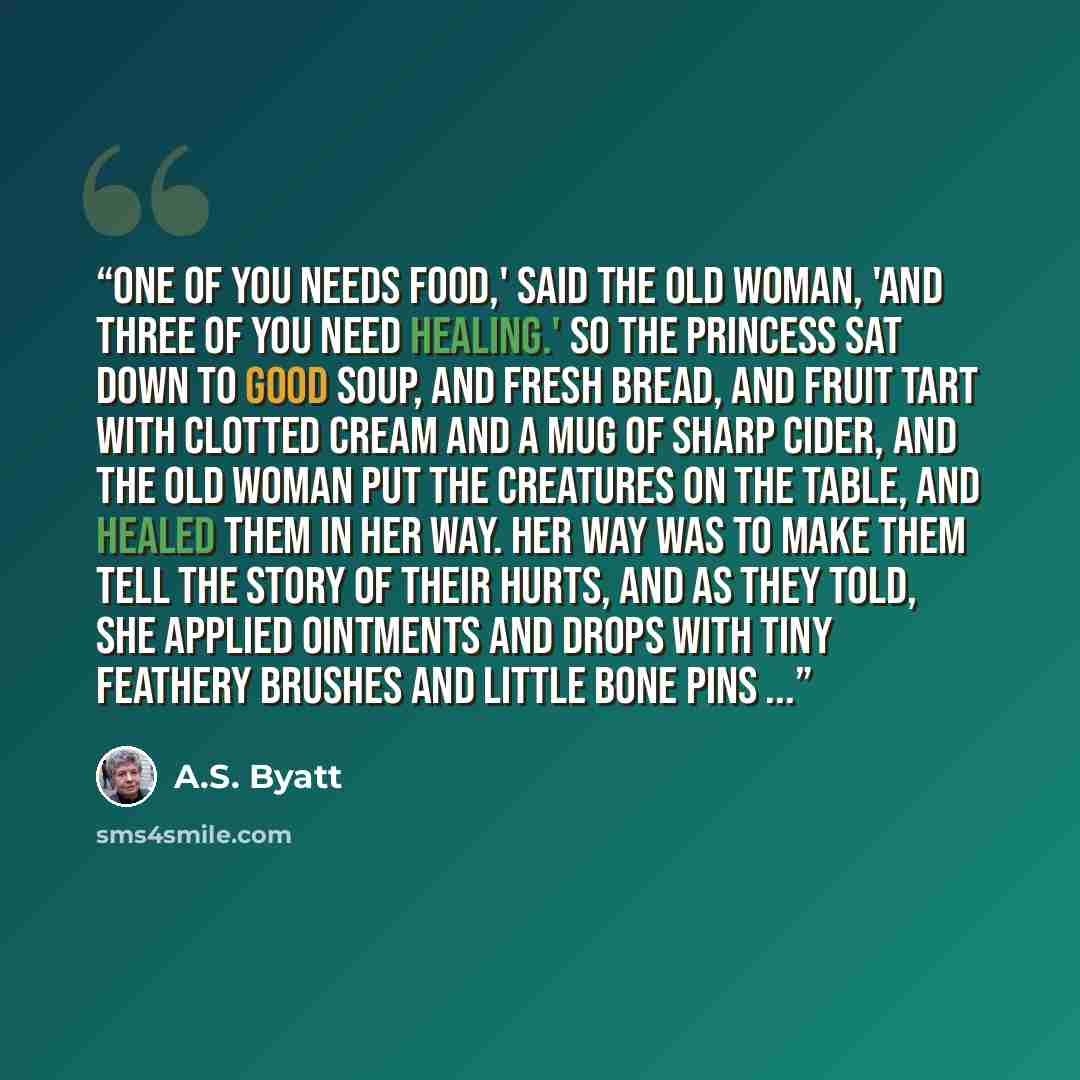 “One of you needs food,' said the Old Woman, 'and three of you need healing.' So the Princess sat down to good soup, and fresh bread, and fruit tart with clotted cream and a mug of sharp cider, and the Old Woman put the creatures on the table, and healed them in her way. Her way was to make them…” quote by A.S. Byatt