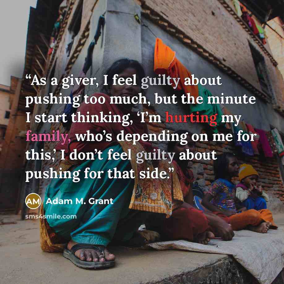 “As a giver, I feel guilty about pushing too much, but the minute I start thinking, ‘I’m hurting my family, who’s depending on me for this,’ I don’t feel guilty about pushing for that side.” quote by Adam M. Grant
