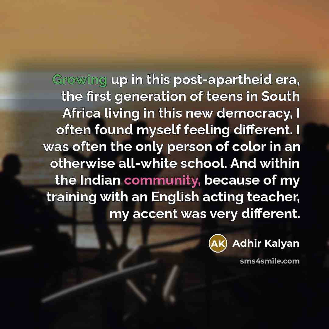 “Growing up in this post-apartheid era, the first generation of teens in South Africa living in this new democracy, I often found myself feeling different. I was often the only person of color in an otherwise all-white school. And within the Indian community, because of my training with an English…” quote by Adhir Kalyan