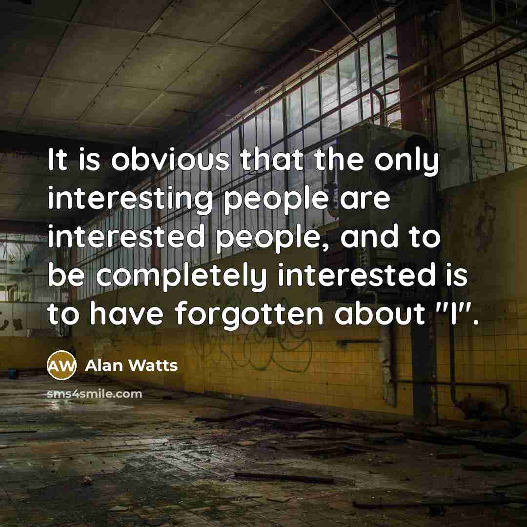 “It is obvious that the only interesting people are interested people, and to be completely interested is to have forgotten about "I".” quote by Alan Watts