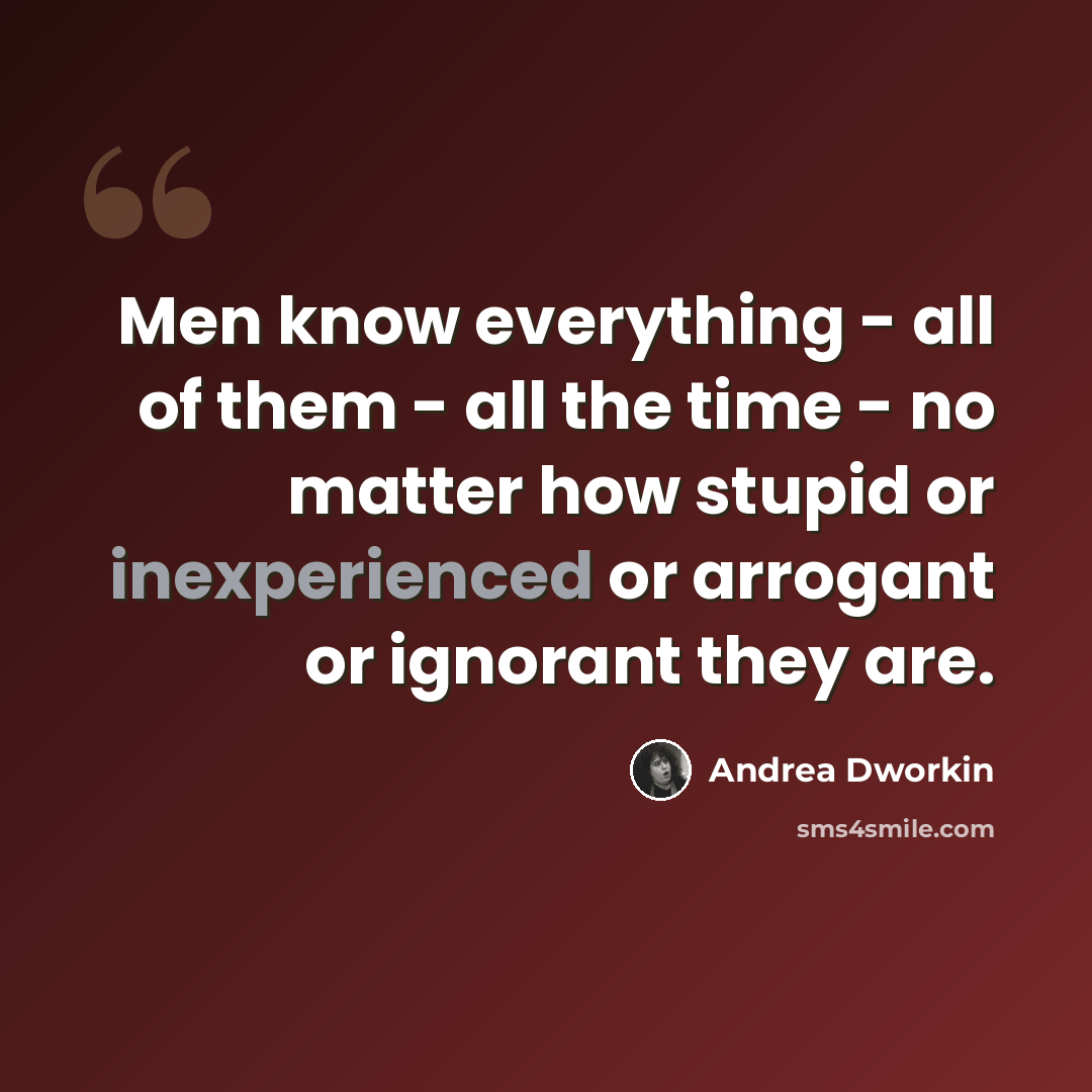 “Men know everything - all of them - all the time - no matter how stupid or inexperienced or arrogant or ignorant they are.” quote by Andrea Dworkin