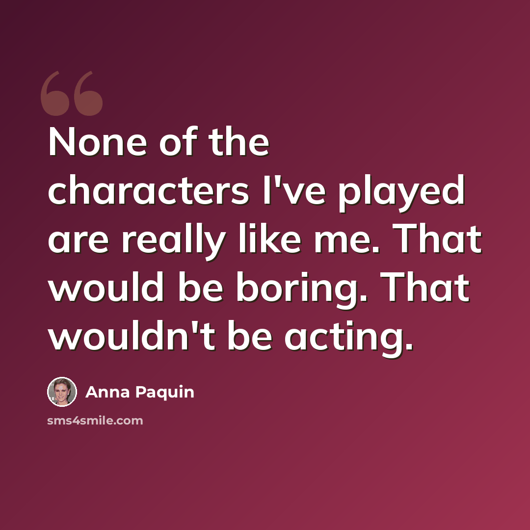 “None of the characters I've played are really like me. That would be boring. That wouldn't be acting.” quote by Anna Paquin