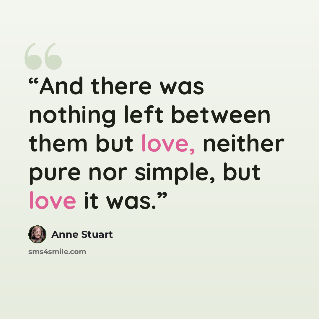 “And there was nothing left between them but love, neither pure nor simple, but love it was.” quote by Anne Stuart